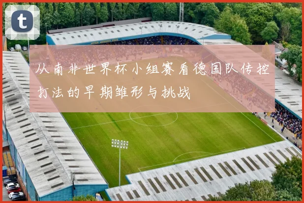 从南非世界杯小组赛看德国队传控打法的早期雏形与挑战