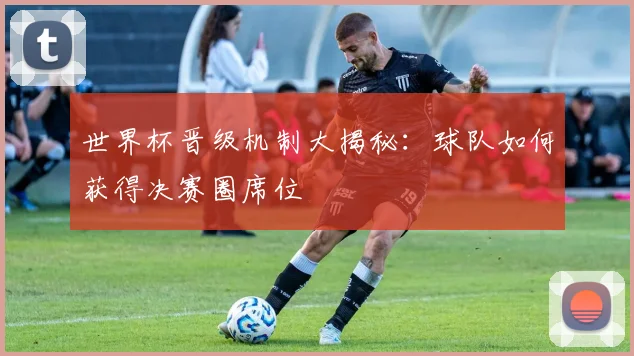 世界杯晋级机制大揭秘：球队如何获得决赛圈席位
