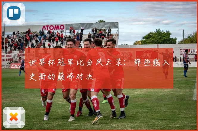 世界杯冠军比分风云录：那些载入史册的巅峰对决