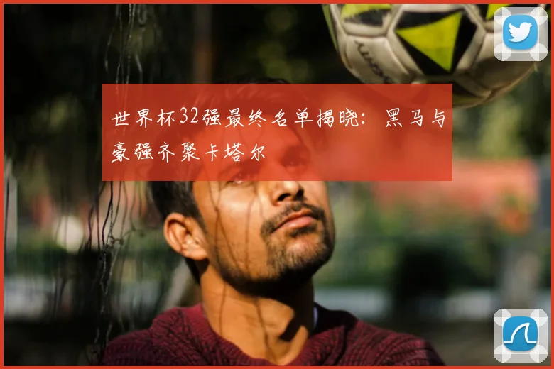 世界杯32强最终名单揭晓:黑马与豪强齐聚卡塔尔