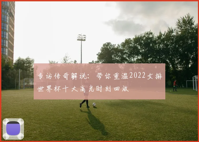 专访传奇解说：带你重温2022女排世界杯十大高光时刻回放