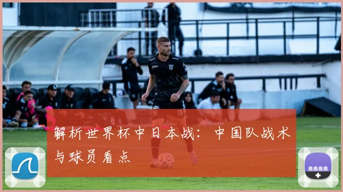 解析世界杯中日本战：中国队战术与球员看点