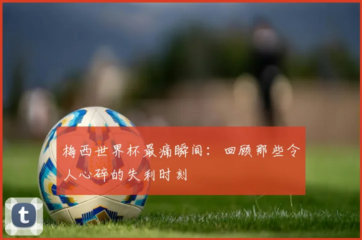 梅西世界杯最痛瞬间：回顾那些令人心碎的失利时刻