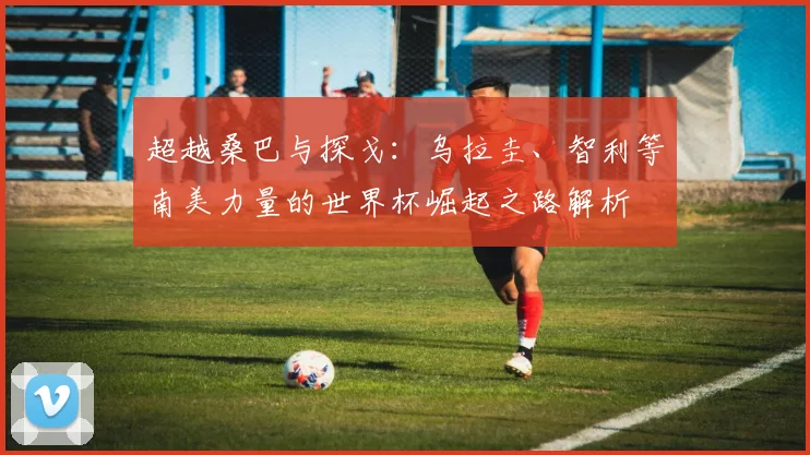 超越桑巴与探戈：乌拉圭、智利等南美力量的世界杯崛起之路解析