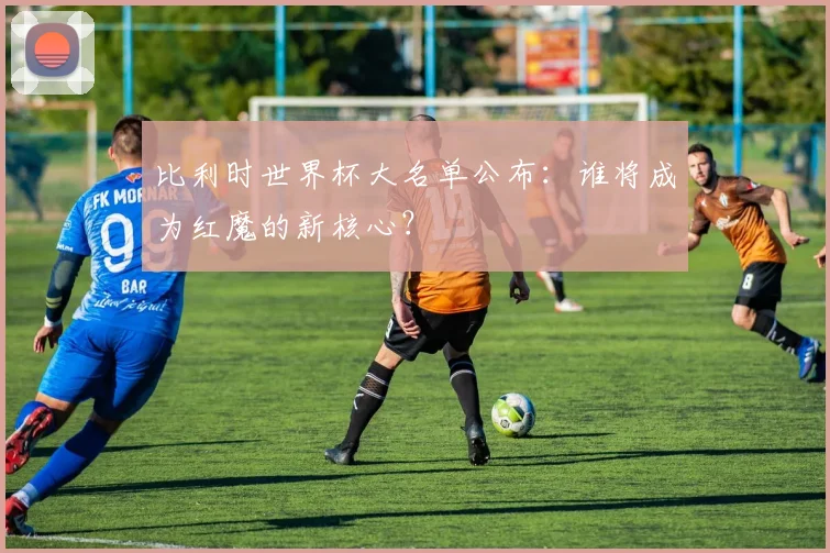 比利时世界杯大名单公布：谁将成为红魔的新核心？